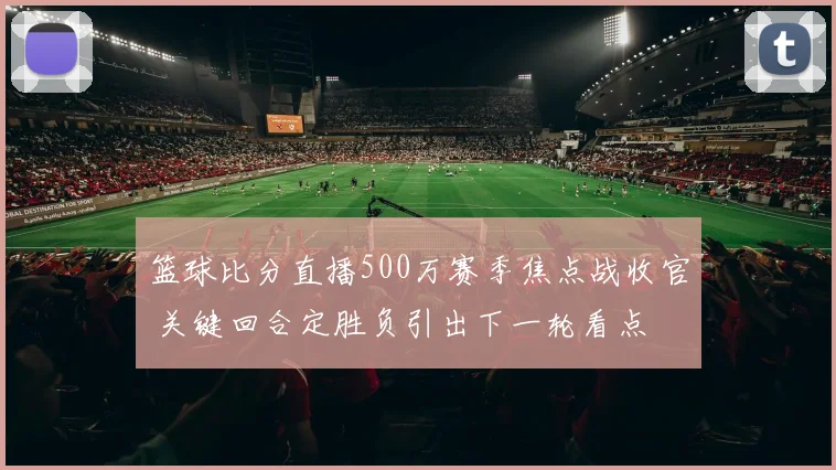 篮球比分直播500万赛季焦点战收官 关键回合定胜负引出下一轮看点