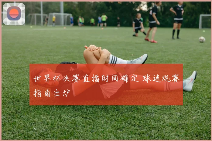 世界杯决赛直播时间确定 球迷观赛指南出炉