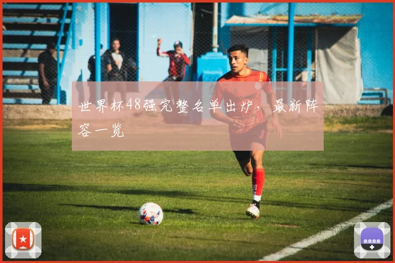 世界杯48强完整名单出炉，最新阵容一览