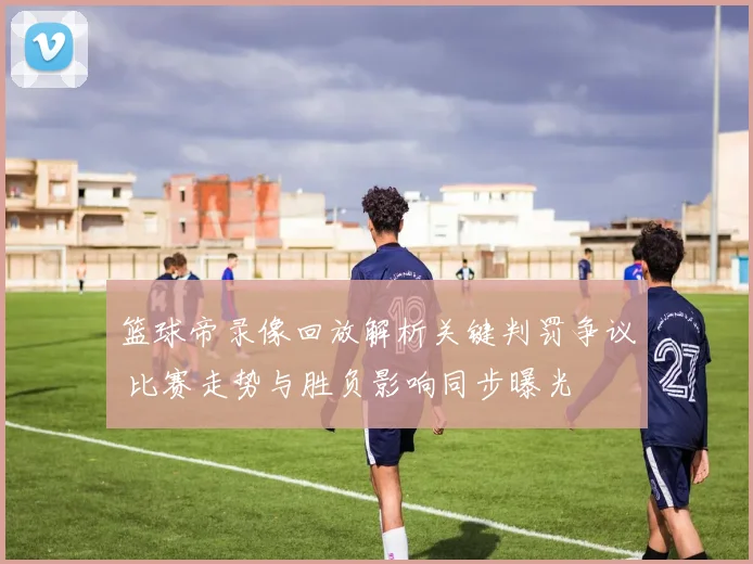 篮球帝录像回放解析关键判罚争议 比赛走势与胜负影响同步曝光