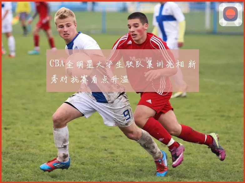 CBA全明星大学生联队集训亮相 新秀对抗赛看点升温