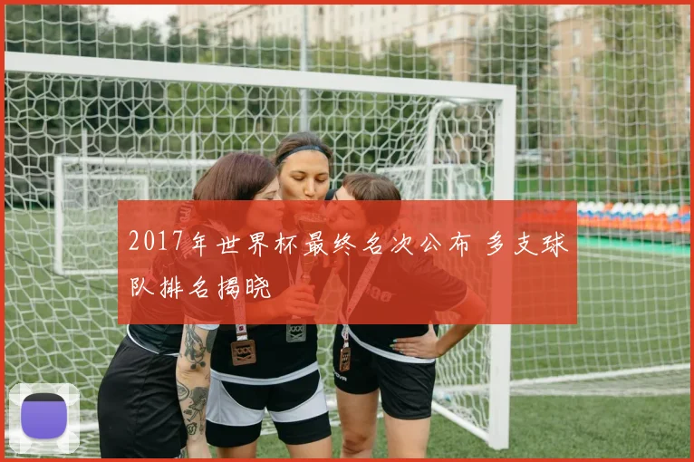 2017年世界杯最终名次公布 多支球队排名揭晓