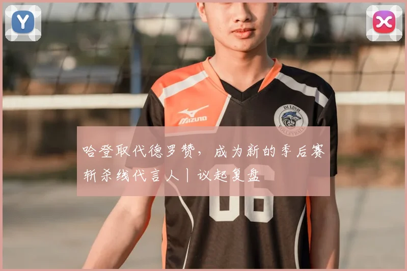 哈登取代德罗赞，成为新的季后赛斩杀线代言人丨议起复盘