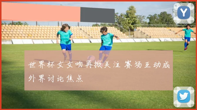 世界杯女女吻再掀关注 赛场互动成外界讨论焦点