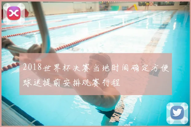 2018世界杯决赛当地时间确定方便球迷提前安排观赛行程