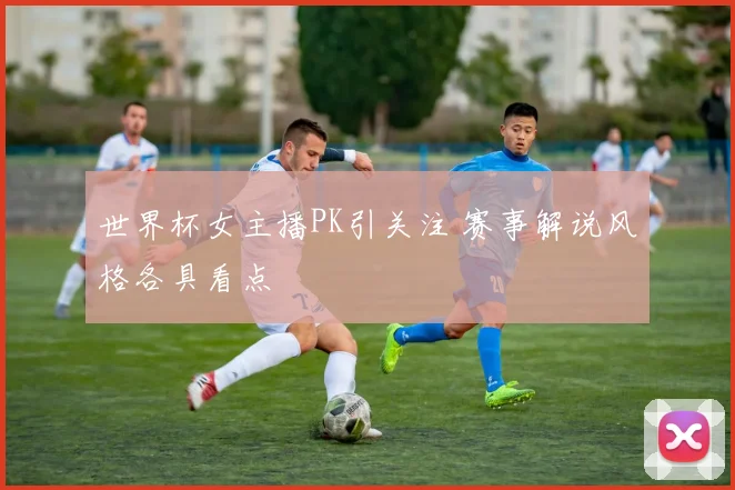 世界杯女主播PK引关注 赛事解说风格各具看点