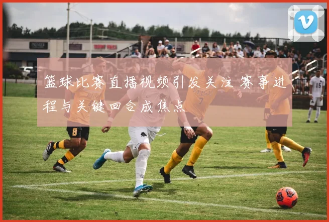 篮球比赛直播视频引发关注 赛事进程与关键回合成焦点