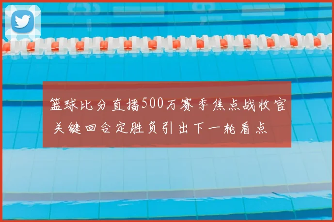 篮球比分直播500万赛季焦点战收官 关键回合定胜负引出下一轮看点