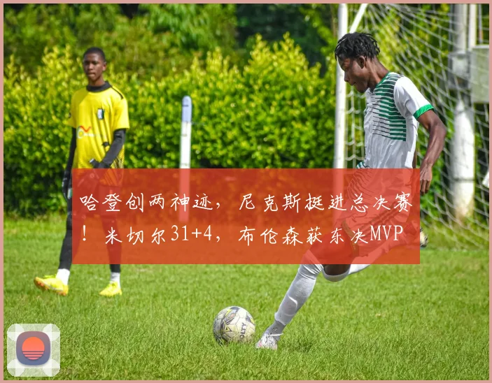 哈登创两神迹，尼克斯挺进总决赛！米切尔31+4，布伦森获东决MVP