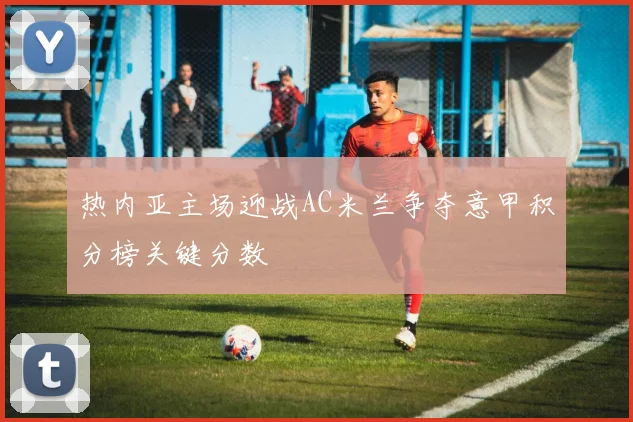 热内亚主场迎战AC米兰争夺意甲积分榜关键分数