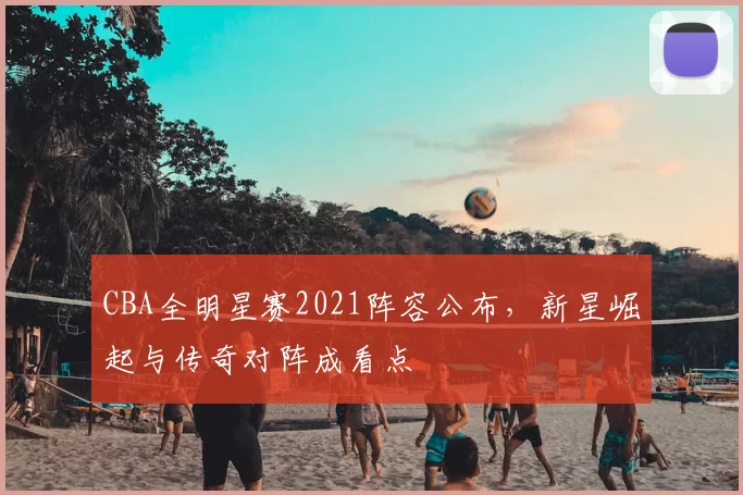 CBA全明星赛2021阵容公布，新星崛起与传奇对阵成看点