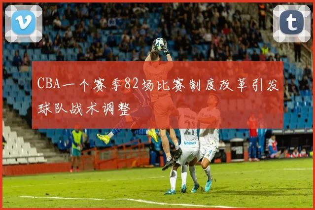 CBA一个赛季82场比赛制度改革引发球队战术调整