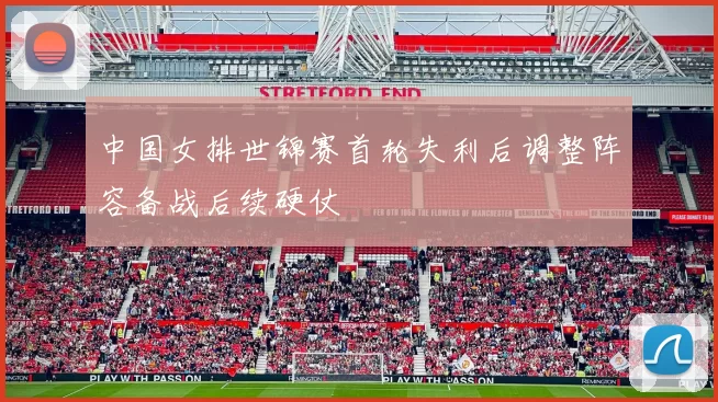 中国女排世锦赛首轮失利后调整阵容备战后续硬仗