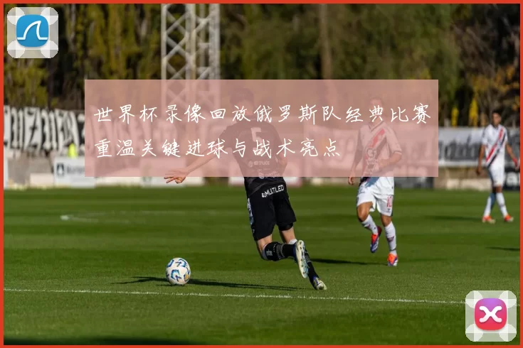 世界杯录像回放俄罗斯队经典比赛重温关键进球与战术亮点