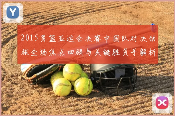 2015男篮亚运会决赛中国队对决劲旅全场焦点回顾与关键胜负手解析
