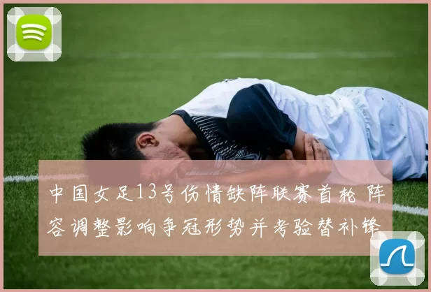 中国女足13号伤情缺阵联赛首轮 阵容调整影响争冠形势并考验替补锋线