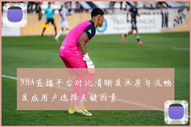 NBA直播平台对比清晰度画质与流畅度成用户选择关键因素
