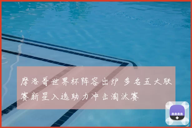 摩洛哥世界杯阵容出炉 多名五大联赛新星入选助力冲击淘汰赛