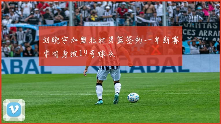 刘晓宇加盟北控男篮签约一年新赛季将身披19号球衣