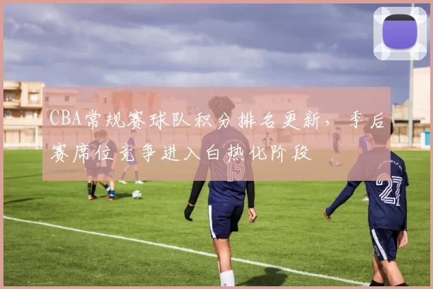 CBA常规赛球队积分排名更新,季后赛席位竞争进入白热化阶段