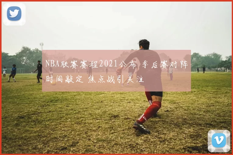 NBA联赛赛程2021公布 季后赛对阵时间敲定 焦点战引关注