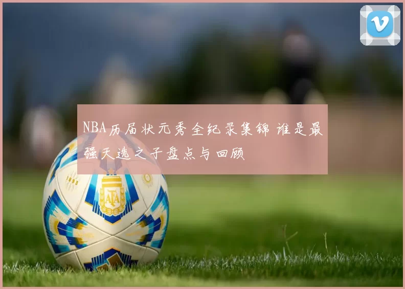 NBA历届状元秀全纪录集锦 谁是最强天选之子盘点与回顾