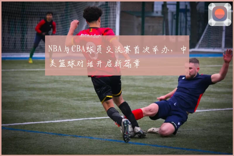 NBA与CBA球员交流赛首次举办,中美篮球对话开启新篇章