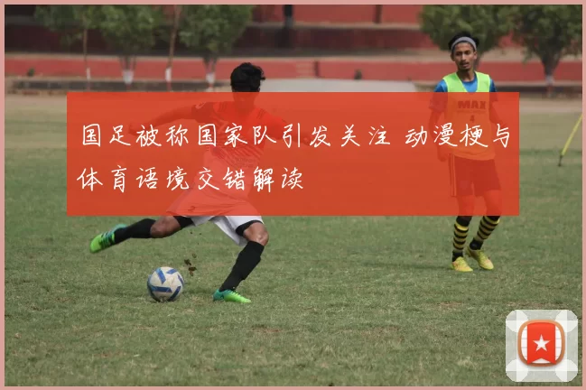 国足被称国家队引发关注 动漫梗与体育语境交错解读