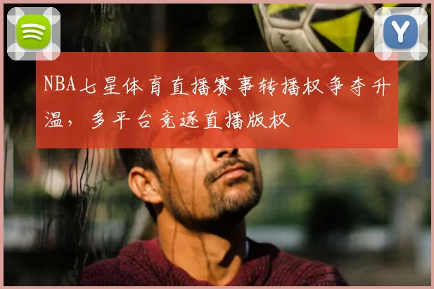 NBA七星体育直播赛事转播权争夺升温,多平台竞逐直播版权