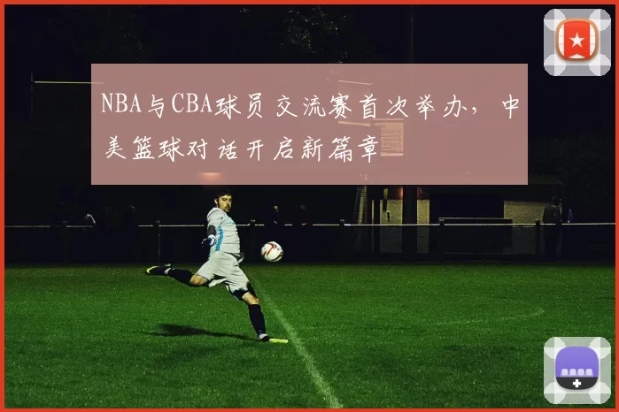 NBA与CBA球员交流赛首次举办,中美篮球对话开启新篇章