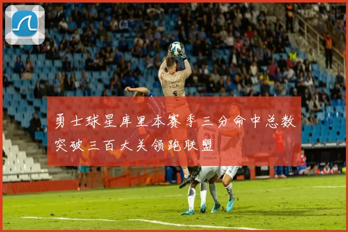 勇士球星库里本赛季三分命中总数突破三百大关领跑联盟