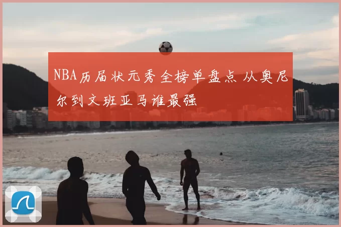 NBA历届状元秀全榜单盘点 从奥尼尔到文班亚马谁最强