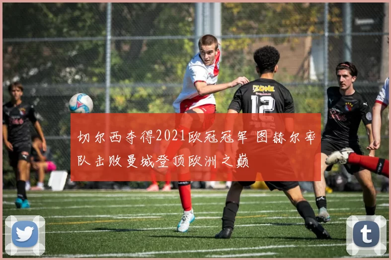 切尔西夺得2021欧冠冠军 图赫尔率队击败曼城登顶欧洲之巅