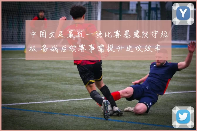 中国女足最近一场比赛暴露防守短板 备战后续赛事需提升进攻效率