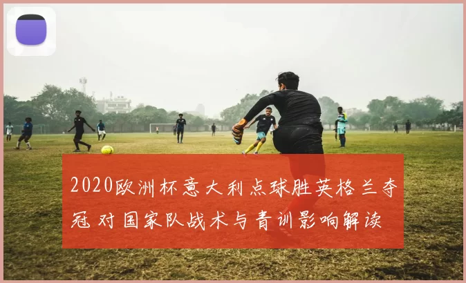 2020欧洲杯意大利点球胜英格兰夺冠 对国家队战术与青训影响解读