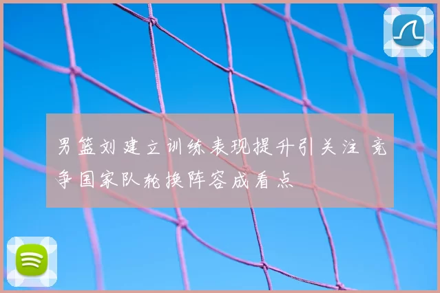 男篮刘建立训练表现提升引关注 竞争国家队轮换阵容成看点