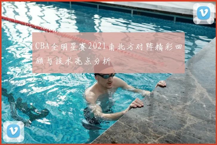 CBA全明星赛2021南北方对阵精彩回顾与技术亮点分析