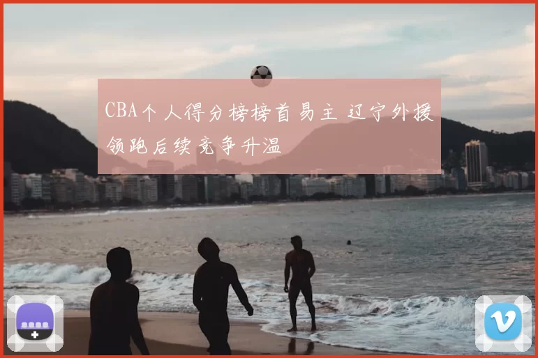 CBA个人得分榜榜首易主 辽宁外援领跑后续竞争升温