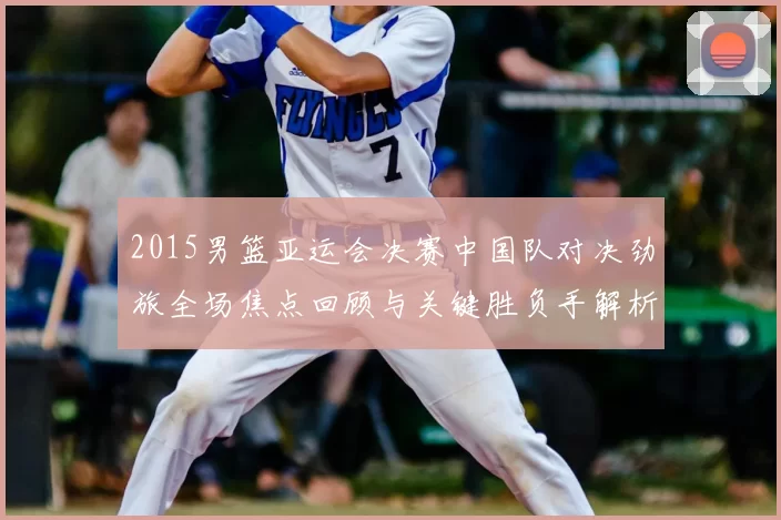 2015男篮亚运会决赛中国队对决劲旅全场焦点回顾与关键胜负手解析