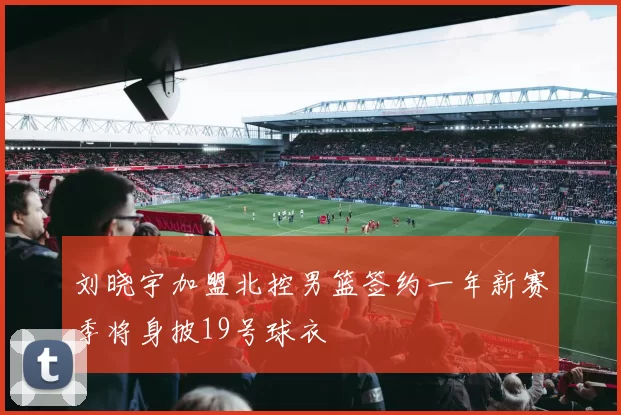 刘晓宇加盟北控男篮签约一年新赛季将身披19号球衣