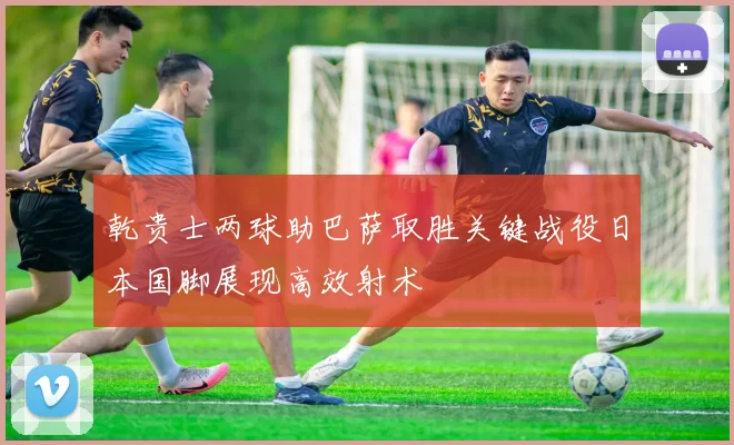 乾贵士两球助巴萨取胜关键战役日本国脚展现高效射术