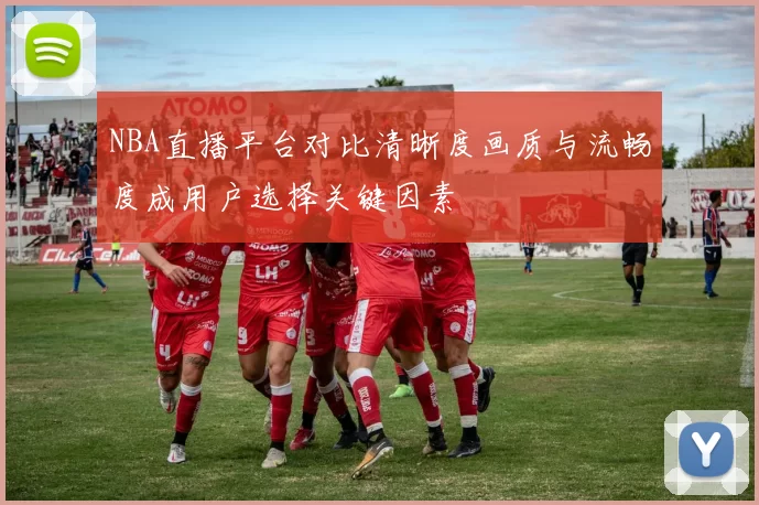 NBA直播平台对比清晰度画质与流畅度成用户选择关键因素