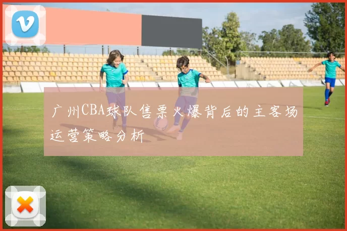 广州CBA球队售票火爆背后的主客场运营策略分析