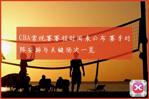 CBA常规赛赛程时间表公布 赛季对阵安排与关键场次一览