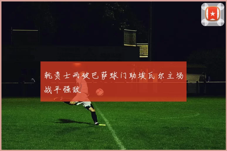 乾贵士两破巴萨球门助埃瓦尔主场战平强敌