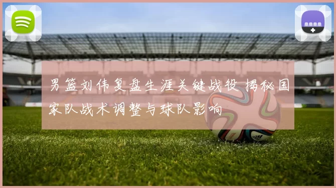 男篮刘伟复盘生涯关键战役 揭秘国家队战术调整与球队影响