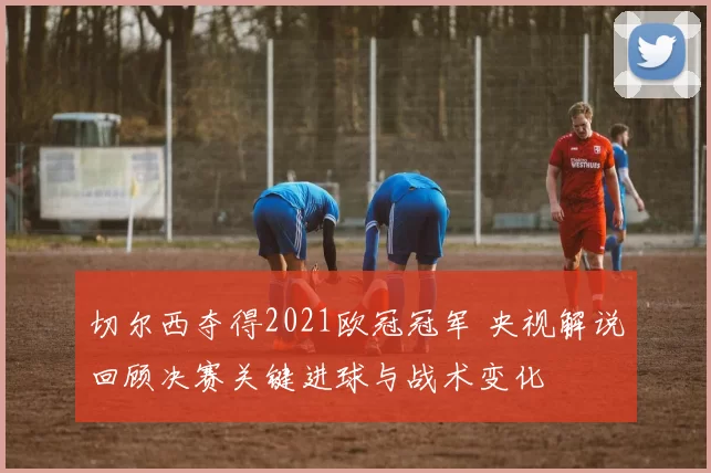 切尔西夺得2021欧冠冠军 央视解说回顾决赛关键进球与战术变化