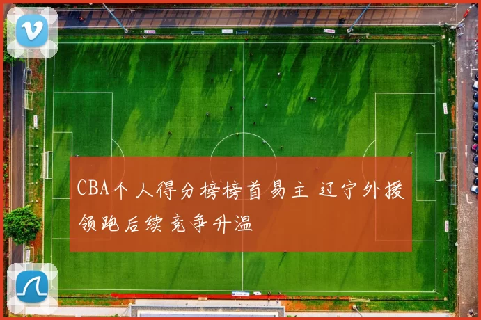 CBA个人得分榜榜首易主 辽宁外援领跑后续竞争升温