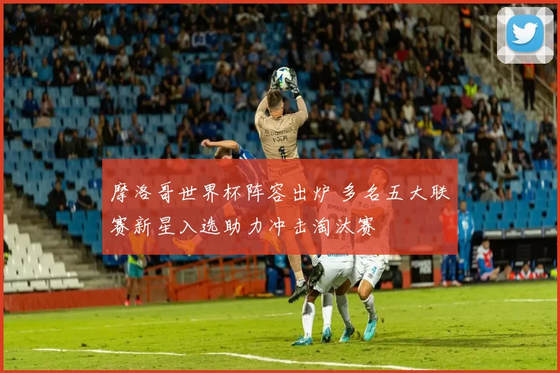 摩洛哥世界杯阵容出炉 多名五大联赛新星入选助力冲击淘汰赛