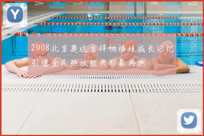 2008北京奥运吉祥物福娃成长记忆引爆全民热议经典形象再燃